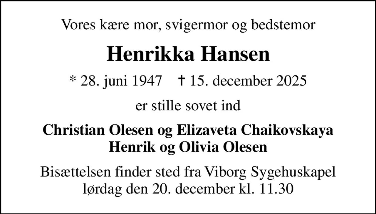 Vores kære mor, svigermor og bedstemor
Henrikka Hansen
* 28. juni 1947    ✝ 15. december 2025
er stille sovet ind
Christian Olesen og Elizaveta Chaikovskaya Henrik og Olivia Olesen
Bisættelsen finder sted fra Viborg Sygehuskapel  lørdag den 20. december kl. 11.30