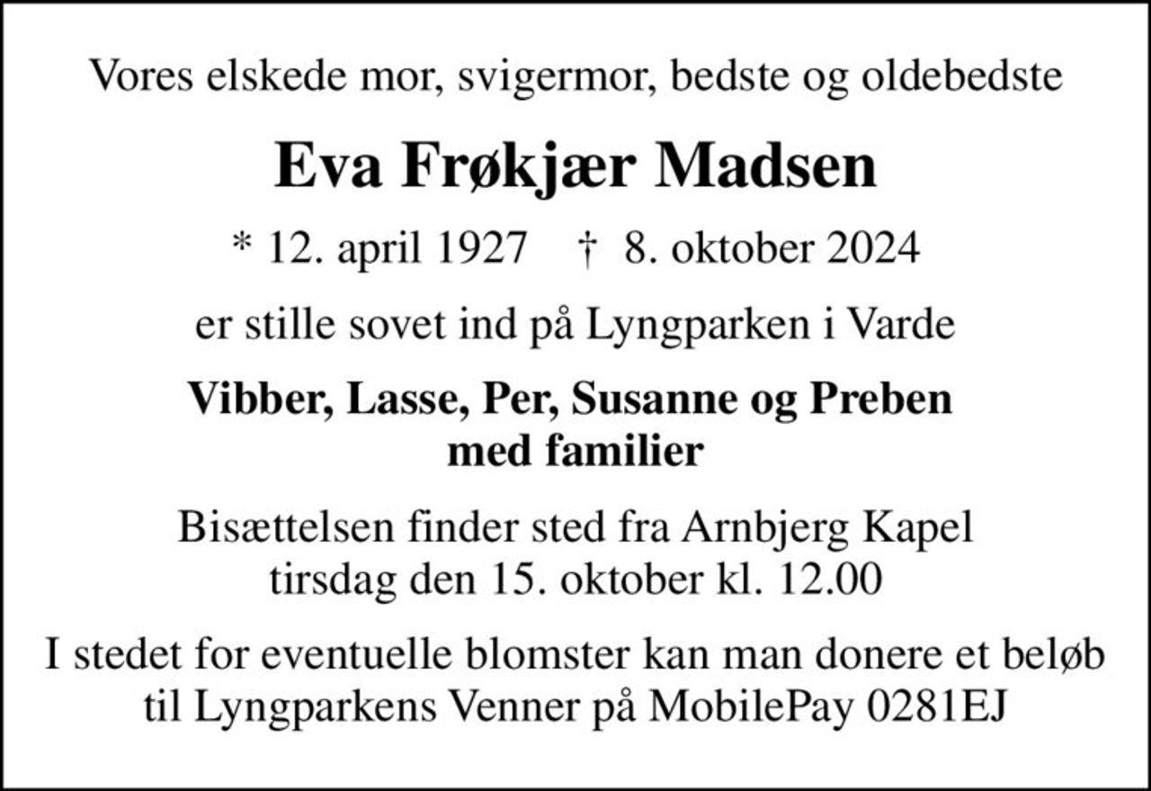 Vores elskede mor, svigermor, bedste og oldebedste
Eva Frøkjær Madsen
* 12. april 1927    ✝ 8. oktober 2024
er stille sovet ind på Lyngparken i Varde
Vibber, Lasse, Per, Susanne og Preben  med familier
Bisættelsen finder sted fra Arnbjerg Kapel  tirsdag den 15. oktober kl. 12.00 
I stedet for eventuelle blomster kan man donere et beløb til Lyngparkens Venner på MobilePay 0281EJ
