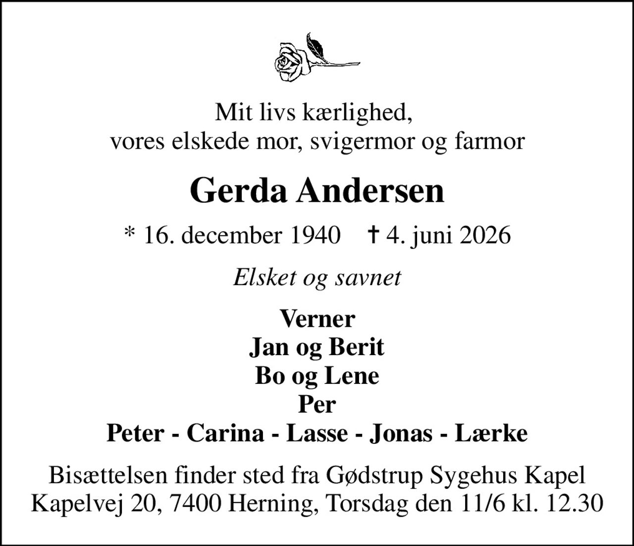 Mit livs kærlighed,  vores elskede mor, svigermor og farmor
Gerda Andersen
* 16. december 1940    ✝ 4. juni 2026
Elsket og savnet
Verner Jan og Berit Bo og Lene Per Peter - Carina - Lasse - Jonas - Lærke
Bisættelsen finder sted fra Gødstrup Sygehus Kapel Kapelvej 20, 7400 Herning, Torsdag den 11/6 kl. 12.30