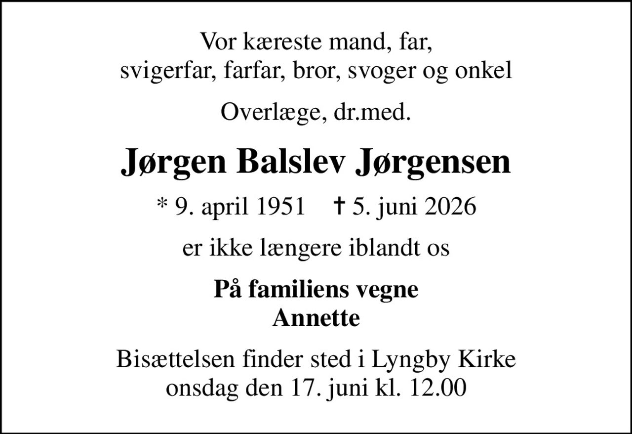 Vor kæreste mand, far, svigerfar, farfar, bror, svoger og onkel
Overlæge, dr.med.
Jørgen Balslev Jørgensen
* 9. april 1951    ✝ 5. juni 2026
er ikke længere iblandt os
På familiens vegne Annette
Bisættelsen finder sted i Lyngby Kirke  onsdag den 17. juni kl. 12.00