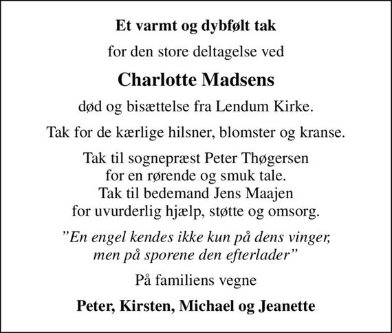 Et varmt og dybfølt tak
for den store deltagelse ved
Charlotte Madsens
død og bisættelse fra Lendum Kirke.
Tak for de kærlige hilsner, blomster og kranse.
Tak til sognepræst Peter Thøgersen for en rørende og smuk tale. Tak til bedemand Jens Maajen for uvurderlig hjælp, støtte og omsorg.
En engel kendes ikke kun på dens vinger, men på sporene den efterlader
På familiens vegne
Peter, Kirsten, Michael og Jeanette