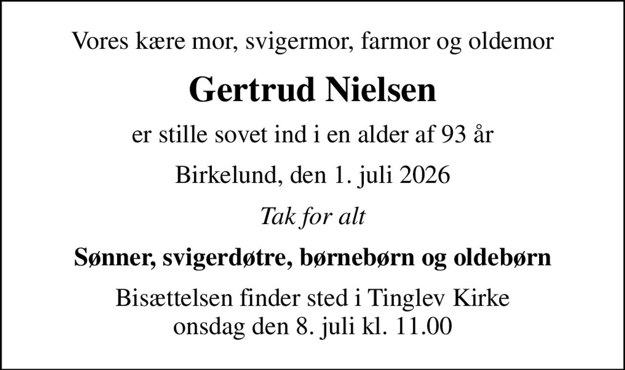 Vores kære mor, svigermor, farmor og oldemor
Gertrud Nielsen
er stille sovet ind i en alder af 93 år
Birkelund, den 1. juli 2026
Tak for alt
Sønner, svigerdøtre, børnebørn og oldebørn
Bisættelsen finder sted i Tinglev Kirke  onsdag den 8. juli kl. 11.00