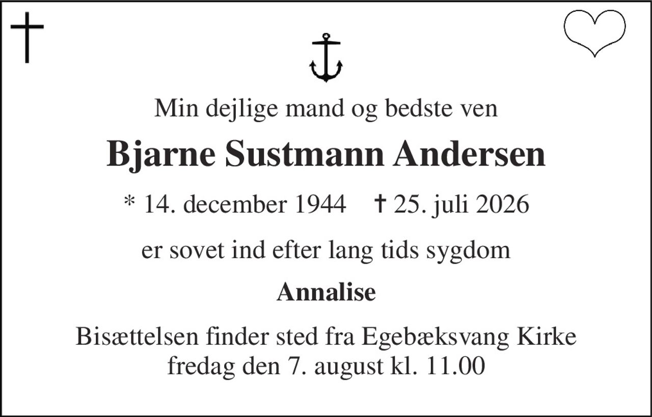 Min dejlige mand og bedste ven 
Bjarne Sustmann Andersen 
*​ 14. december 1944​    ✝​ 25. juli 2026 
er sovet ind efter lang tids sygdom 
Annalise 
Bisættelsen​ finder sted fra Egebæksvang Kirke​ fredag den 7. august​ kl. 11.00
