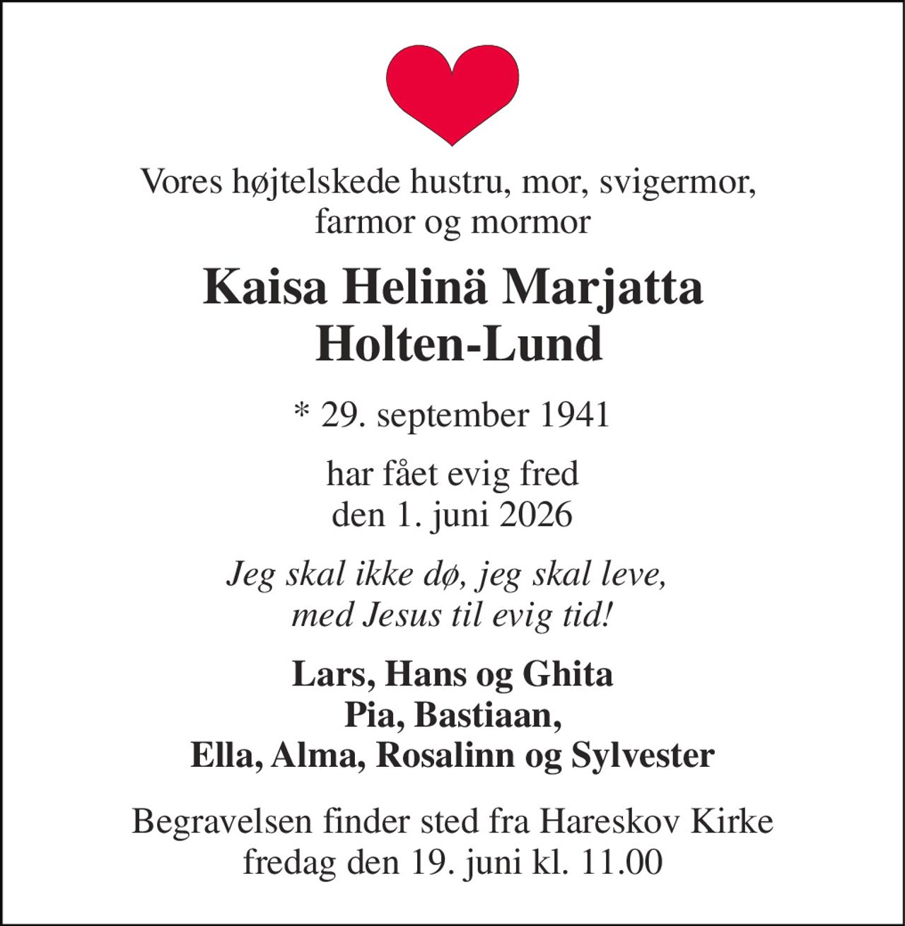 Vores højtelskede hustru, mor, svigermor,  farmor og mormor 
Kaisa Helinä Marjatta  Holten-Lund 
* 29. september 1941 
har fået evig fred den 1. juni 2026 
Jeg skal ikke dø, jeg skal leve,  med Jesus til evig tid! 
Lars, Hans og Ghita Pia, Bastiaan, Ella, Alma, Rosalinn og Sylvester 
Begravelsen finder sted fra Hareskov Kirke fredag den 19. juni kl. 11.00