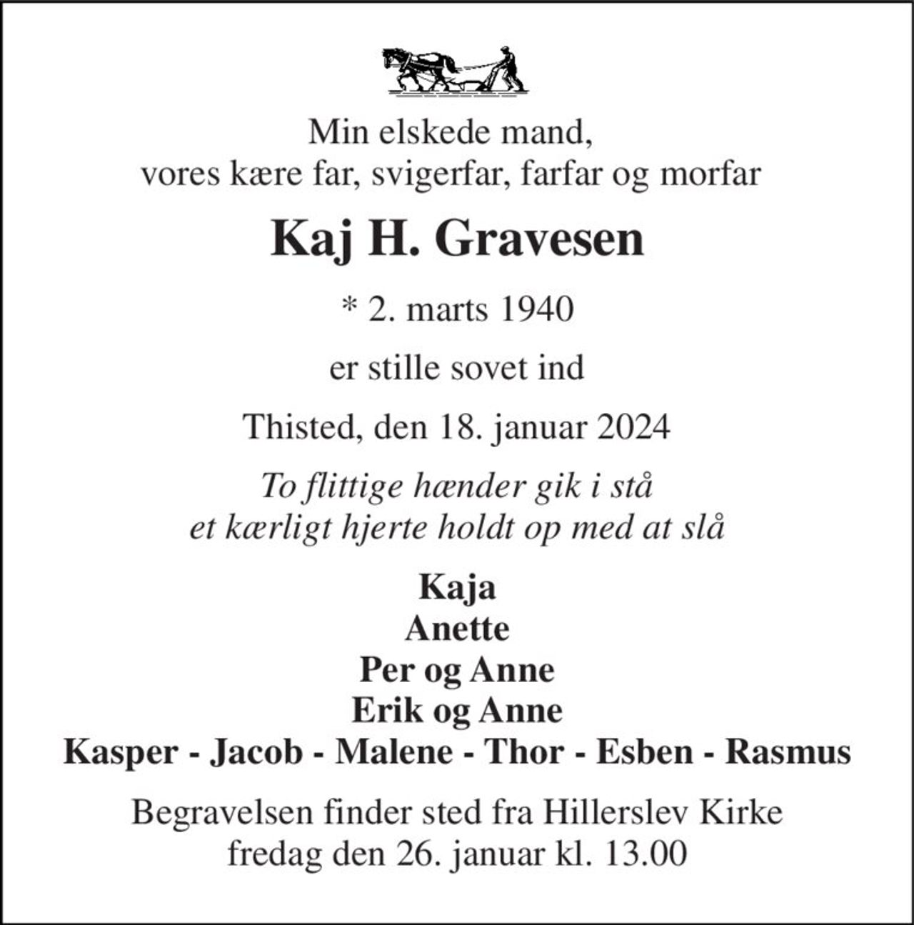 Min elskede mand, vores kære far, svigerfar, farfar og morfar 
Kaj H. Gravesen 
*​ 2. marts 1940 
er stille sovet ind 
Thisted, den 18. januar 2024 
To flittige hænder gik i stå et kærligt hjerte holdt op med at slå 
Kaja Anette Per og Anne Erik og Anne Kasper - Jacob - Malene - Thor - Esben - Rasmus 
Begravelsen​ finder sted fra Hillerslev Kirke​ fredag den 26. januar​ kl. 13.00
