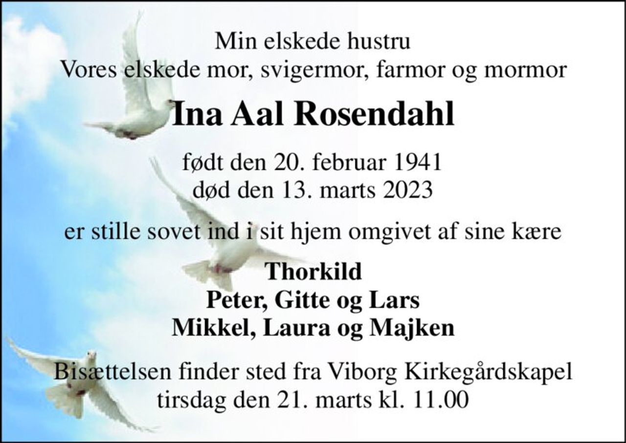 Min elskede hustru Vores elskede mor, svigermor, farmor og mormor 
Ina Aal Rosendahl 
født​ den 20. februar 1941 død​ den 13. marts 2023 
er stille sovet ind i sit hjem omgivet af sine kære 
Thorkild Peter, Gitte og Lars Mikkel, Laura og Majken 
Bisættelsen​ finder sted fra Viborg Kirkegårdskapel​ tirsdag den 21. marts​ kl. 11.00