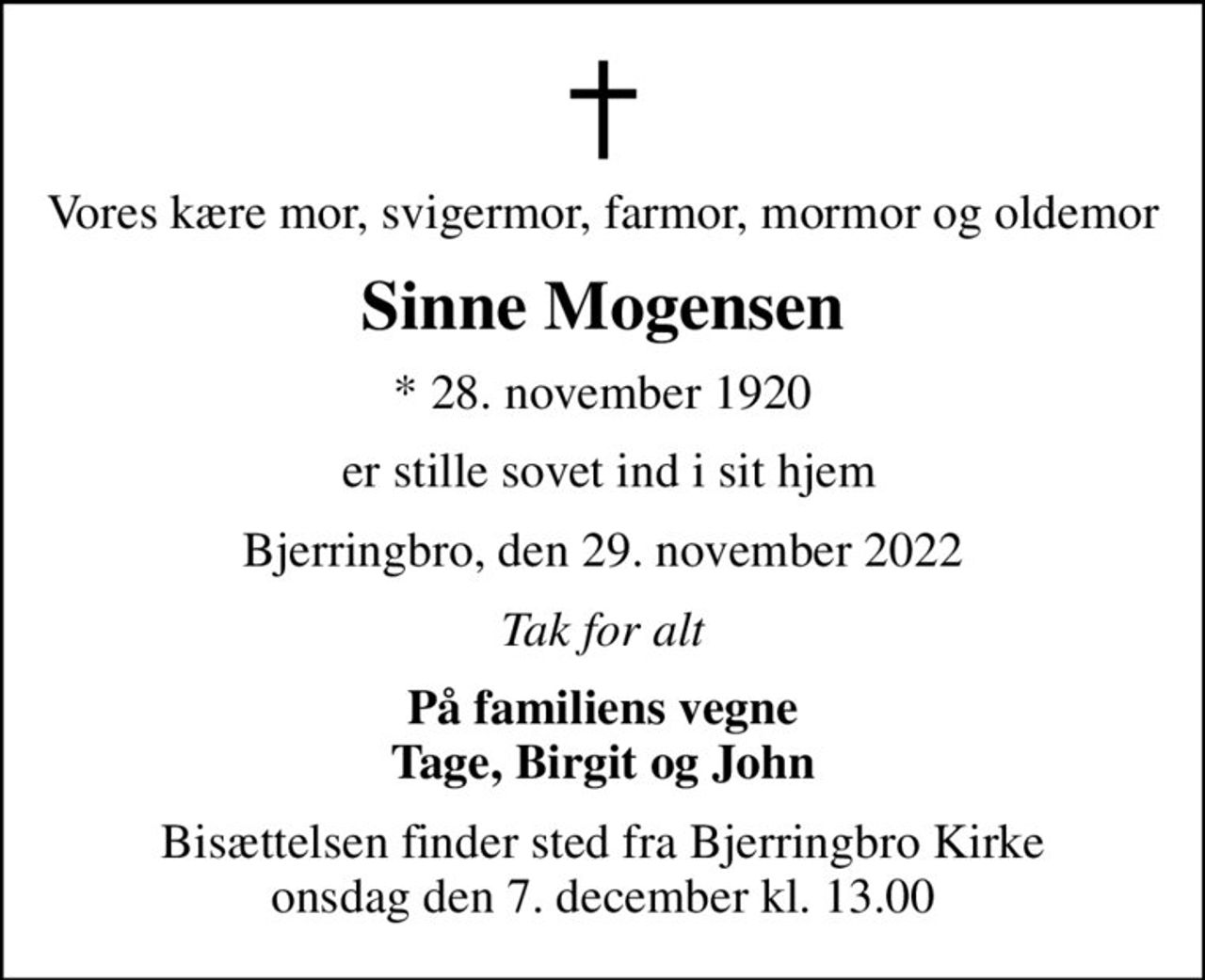 Vores kære mor, svigermor, farmor, mormor og oldemor
Sinne Mogensen
* 28. november 1920
 er stille sovet ind i sit hjem
Bjerringbro, den 29. november 2022
Tak for alt
På familiens vegne Tage, Birgit og John
Bisættelsen finder sted fra Bjerringbro Kirke  onsdag den 7. december kl. 13.00