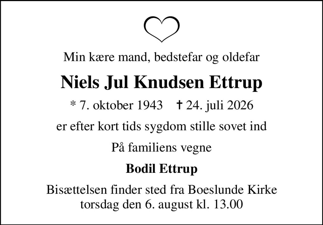 Min kære mand, bedstefar og oldefar
Niels Jul Knudsen Ettrup
* 7. oktober 1943    ✝ 24. juli 2026
er efter kort tids sygdom stille sovet ind
På familiens vegne
Bodil Ettrup
Bisættelsen finder sted fra Boeslunde Kirke  torsdag den 6. august kl. 13.00
