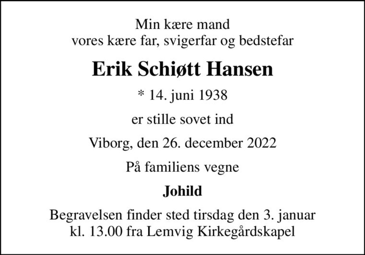 Min kære mand vores kære far, svigerfar og bedstefar
Erik Schiøtt Hansen
* 14. juni 1938
er stille sovet ind
Viborg, den 26. december 2022
På familiens vegne
Johild
Begravelsen finder sted tirsdag den 3. januar kl. 13.00 fra Lemvig Kirkegårdskapel