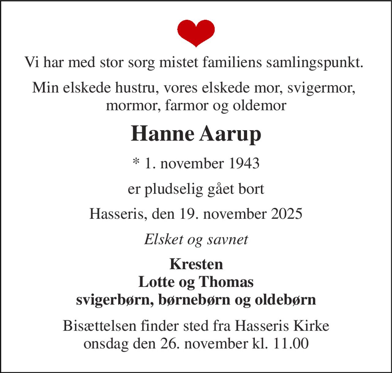 Vi har med stor sorg mistet familiens samlingspunkt.  
Min elskede hustru, vores elskede mor, svigermor,  mormor, farmor og oldemor 
Hanne Aarup 
*​ 1. november 1943 
er pludselig gået bort 
Hasseris, den 19. november 2025 
Elsket og savnet 
Kresten Lotte og Thomas svigerbørn, børnebørn og oldebørn 
Bisættelsen finder sted fra Hasseris Kirke onsdag den 26. november kl. 11.00