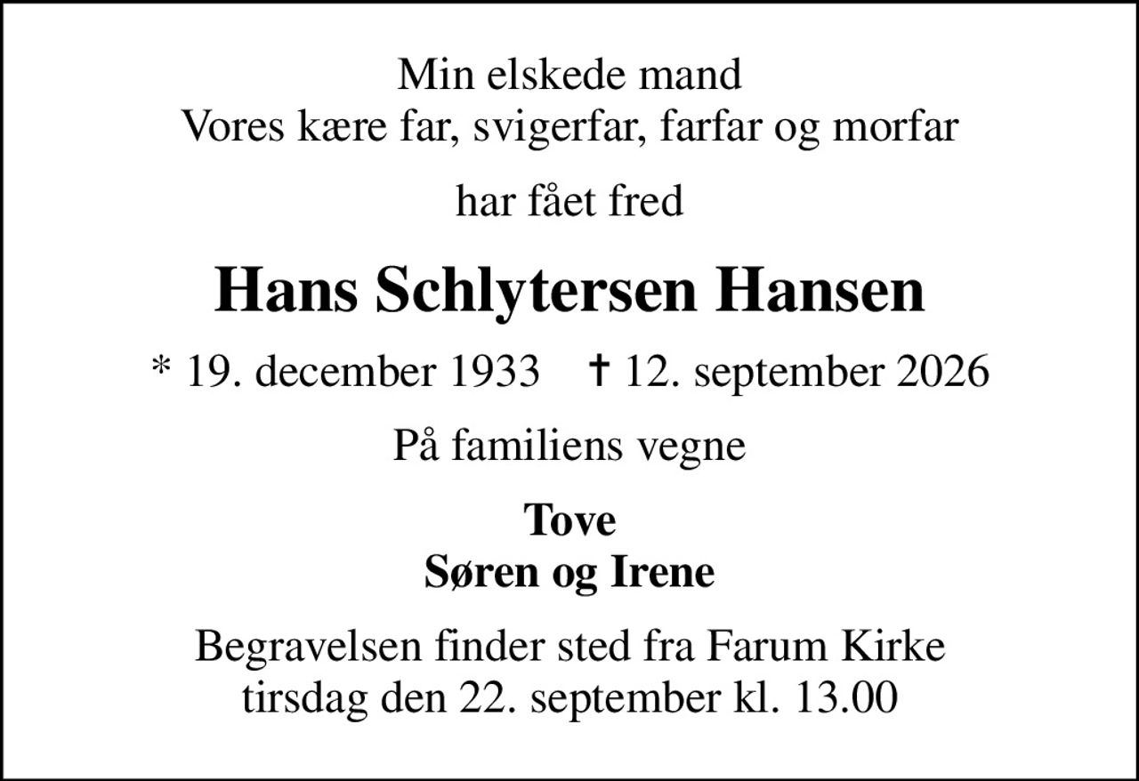 Min elskede mand Vores kære far, svigerfar, farfar og morfar
har fået fred
Hans Schlytersen Hansen
* 19. december 1933    ✝ 12. september 2026
På familiens vegne
Tove Søren og Irene
Begravelsen finder sted fra Farum Kirke  tirsdag den 22. september kl. 13.00