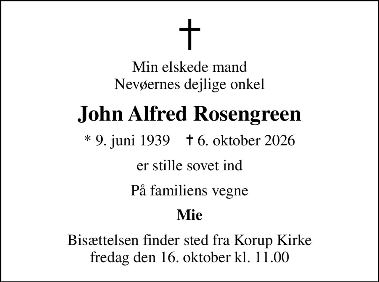 Min elskede mand Nevøernes dejlige onkel
John Alfred Rosengreen
* 9. juni 1939    ✝ 6. oktober 2026
er stille sovet ind
På familiens vegne
Mie
Bisættelsen finder sted fra Korup Kirke  fredag den 16. oktober kl. 11.00