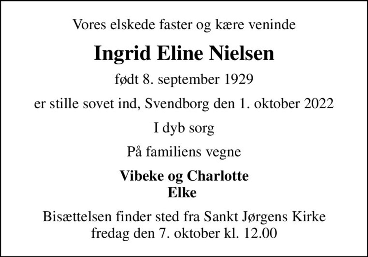 Vores elskede faster og kære veninde
Ingrid Eline Nielsen
født 8. september 1929
er stille sovet ind, Svendborg den 1. oktober 2022
I dyb sorg
På familiens vegne
Vibeke og Charlotte Elke 
Bisættelsen finder sted fra Sankt Jørgens Kirke  fredag den 7. oktober kl. 12.00
