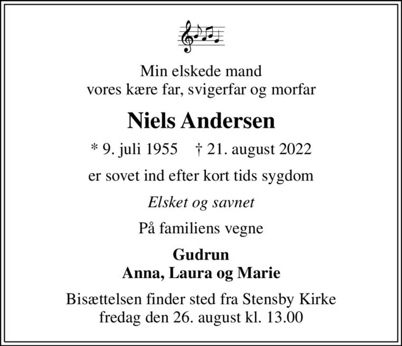 Min elskede mand vores kære far, svigerfar og morfar
Niels Andersen
* 9. juli 1955    ✝ 21. august 2022
er sovet ind efter kort tids sygdom
Elsket og savnet
På familiens vegne
Gudrun Anna, Laura og Marie
Bisættelsen finder sted fra Stensby Kirke  fredag den 26. august kl. 13.00