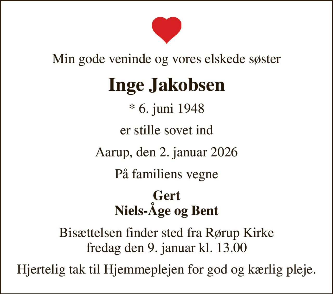 Min gode veninde og vores elskede søster
Inge Jakobsen
* 6. juni 1948
er stille sovet ind
Aarup, den 2. januar 2026
På familiens vegne
Gert Niels-Åge og Bent
Bisættelsen finder sted fra Rørup Kirke  fredag den 9. januar kl. 13.00 
Hjertelig tak til Hjemmeplejen for god og kærlig pleje.