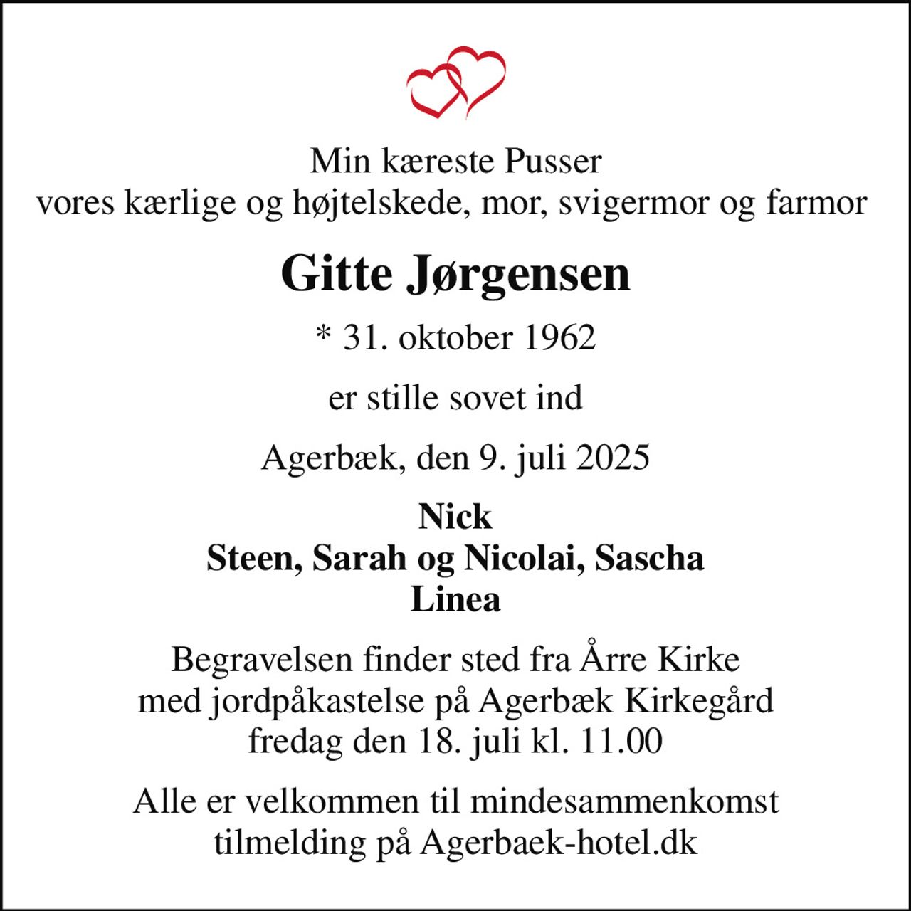 Min kæreste Pusser vores kærlige og højtelskede, mor, svigermor og farmor 
Gitte Jørgensen
* 31. oktober 1962
er stille sovet ind
Agerbæk, den 9. juli 2025
Nick Steen, Sarah og Nicolai, Sascha Linea
Begravelsen finder sted fra Årre Kirke med jordpåkastelse på Agerbæk Kirkegård fredag den 18. juli kl. 11.00
Alle er velkommen til mindesammenkomst tilmelding på Agerbaek-hotel.dk