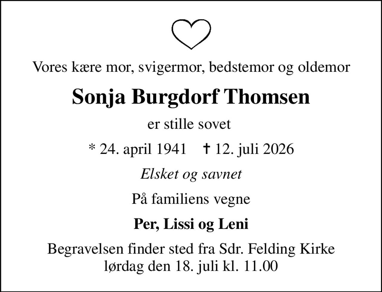 Vores kære mor, svigermor, bedstemor og oldemor
Sonja Burgdorf Thomsen
er stille sovet 
* 24. april 1941    ✝ 12. juli 2026
Elsket og savnet
På familiens vegne
Per, Lissi og Leni
Begravelsen finder sted fra Sdr. Felding Kirke  lørdag den 18. juli kl. 11.00