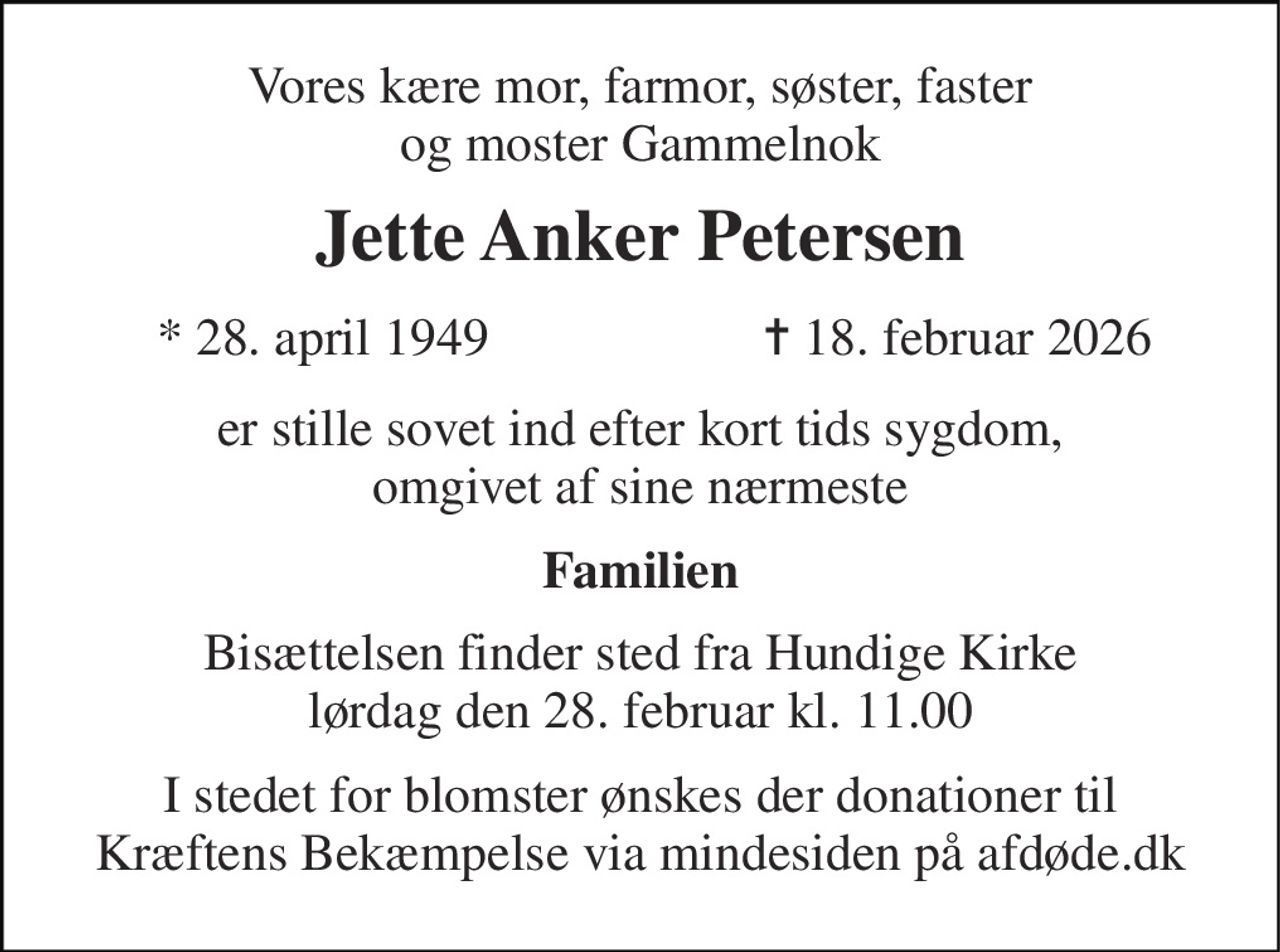 Vores kære mor, farmor, søster, faster og moster Gammelnok 
Jette Anker Petersen​ 
*​ 28. april 1949 
✝​ 18. februar 2026​ 
er stille sovet ind efter kort tids sygdom, omgivet af sine nærmeste 
Familien 
Bisættelsen finder sted fra Hundige Kirke lørdag den 28. februar kl. 11.00 
I stedet for blomster ønskes der donationer til Kræftens Bekæmpelse via mindesiden på afdøde.dk