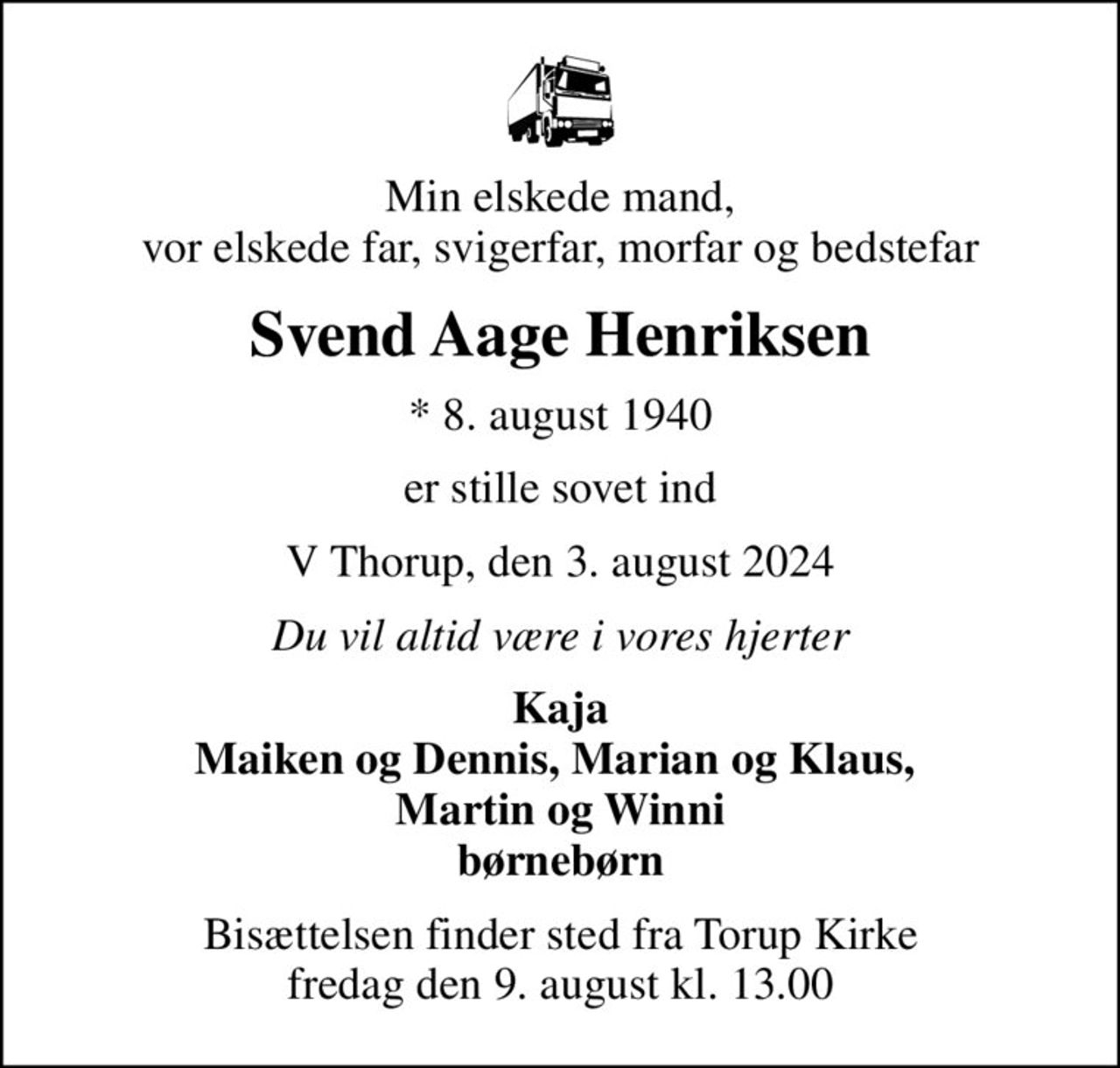 Min elskede mand, vor elskede far, svigerfar, morfar og bedstefar
Svend Aage Henriksen
* 8. august 1940
er stille sovet ind
V Thorup, den 3. august 2024
Du vil altid være i vores hjerter
Kaja Maiken og Dennis, Marian og Klaus,  Martin og Winni børnebørn
Bisættelsen finder sted fra Torup Kirke  fredag den 9. august kl. 13.00