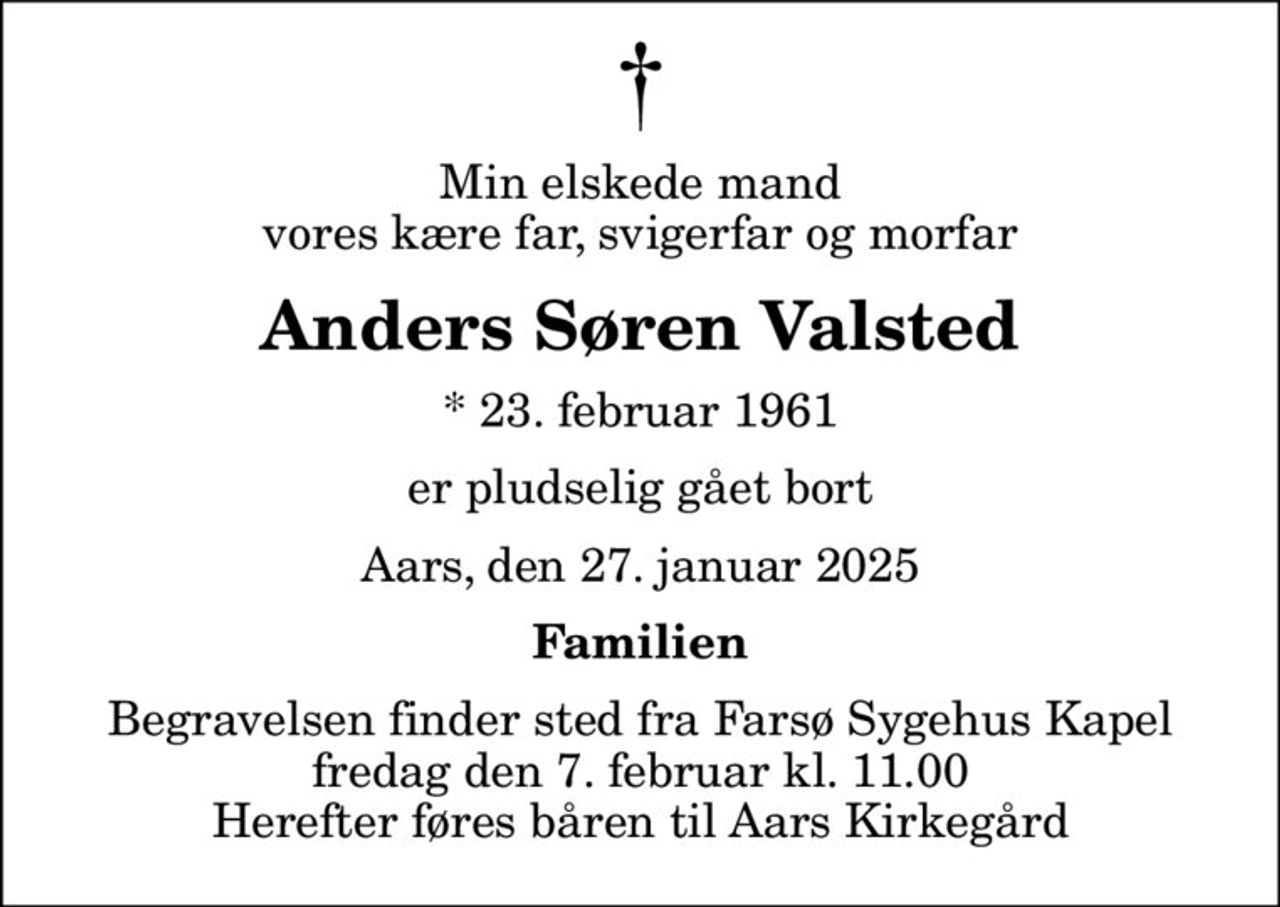 Min elskede mand vores kære far, svigerfar og morfar
Anders Søren Valsted
* 23. februar 1961
er pludselig gået bort
Aars, den 27. januar 2025
Familien
Begravelsen finder sted fra Farsø Sygehus Kapel fredag den 7. februar kl. 11.00 Herefter føres båren til Aars Kirkegård