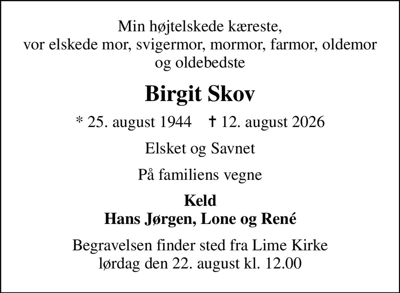 Min højtelskede kæreste, vor elskede mor, svigermor, mormor, farmor, oldemor og oldebedste
Birgit Skov
* 25. august 1944    ✝ 12. august 2026
Elsket og Savnet
På familiens vegne
Keld Hans Jørgen, Lone og René
Begravelsen finder sted fra Lime Kirke  lørdag den 22. august kl. 12.00