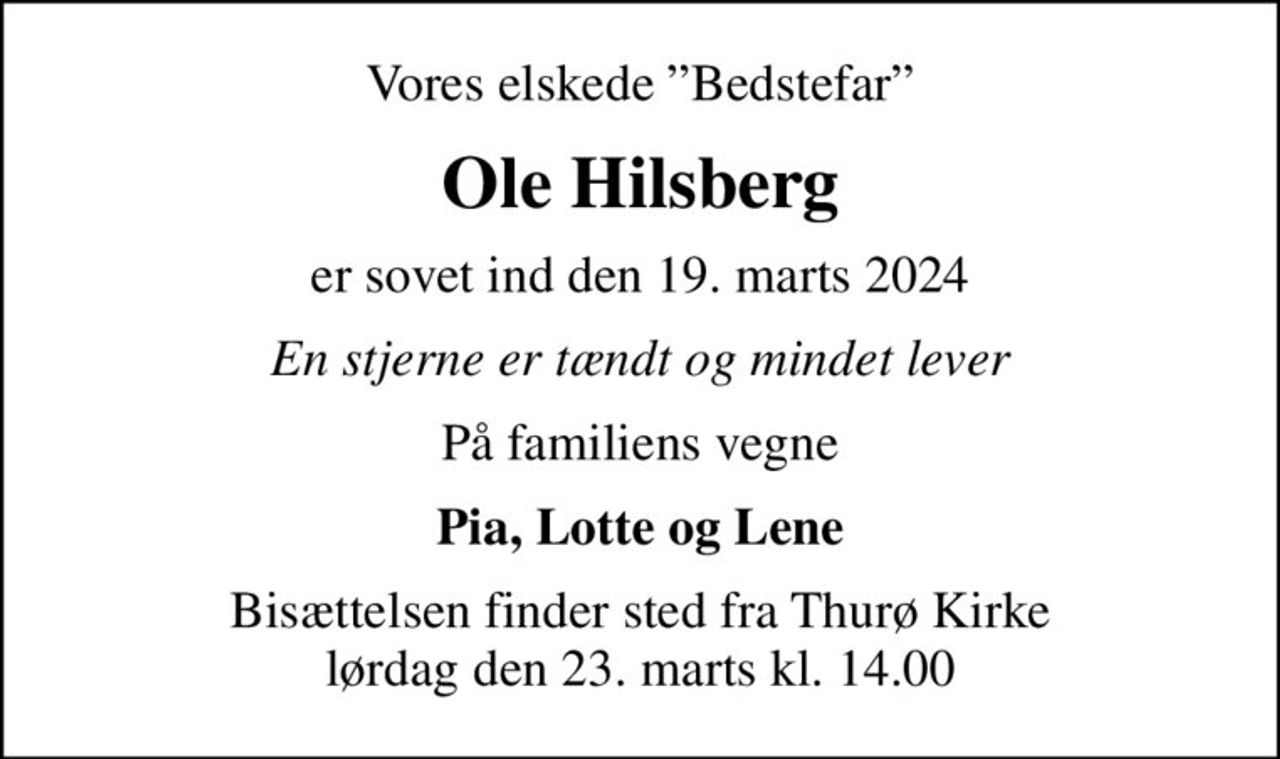 Vores elskede Bedstefar
Ole Hilsberg
er sovet ind den 19. marts 2024
En stjerne er tændt og mindet lever
På familiens vegne
Pia, Lotte og Lene
Bisættelsen finder sted fra Thurø Kirke  lørdag den 23. marts kl. 14.00