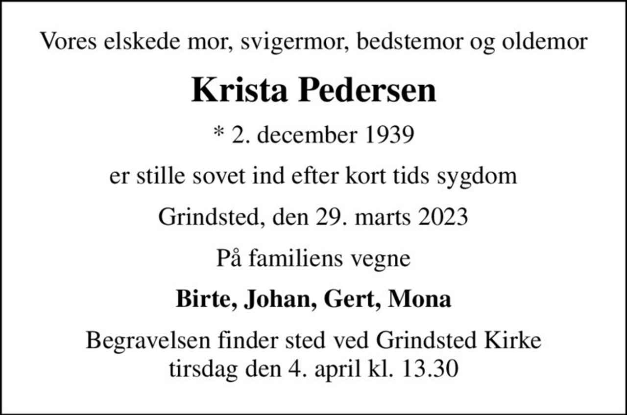 Vores elskede mor, svigermor, bedstemor og oldemor
Krista Pedersen
* 2. december 1939
er stille sovet ind efter kort tids sygdom
Grindsted, den 29. marts 2023
På familiens vegne
Birte, Johan, Gert, Mona
Begravelsen finder sted ved Grindsted Kirke  tirsdag den 4. april kl. 13.30
