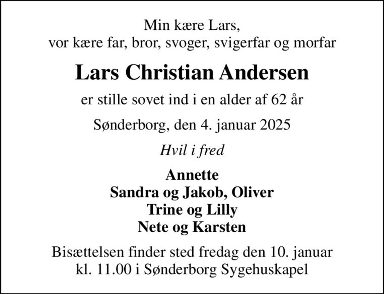 Min kære Lars, vor kære far, bror, svoger, svigerfar og morfar
Lars Christian Andersen
er stille sovet ind i en alder af 62 år
Sønderborg, den 4. januar 2025
Hvil i fred
Annette Sandra og Jakob, Oliver Trine og Lilly Nete og Karsten
Bisættelsen finder sted fredag den 10. januar kl. 11.00 i Sønderborg Sygehuskapel