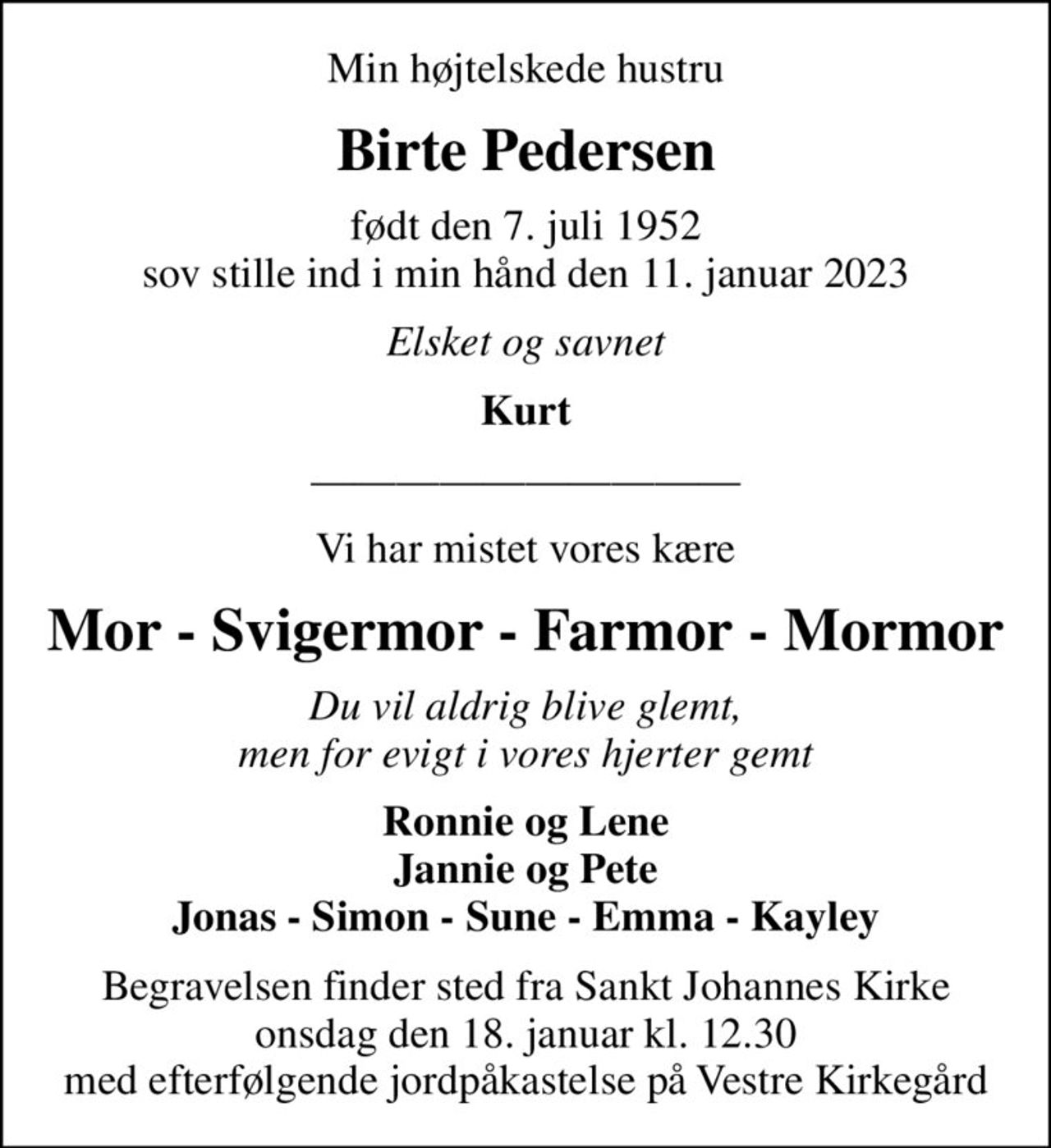 Min højtelskede hustru
Birte Pedersen
født den 7. juli 1952 sov stille ind i min hånd den 11. januar 2023
Elsket og savnet
Kurt
Vi har mistet vores kære
Mor - Svigermor - Farmor - Mormor
Du vil aldrig blive glemt, men for evigt i vores hjerter gemt
Ronnie og Lene Jannie og Pete Jonas - Simon - Sune - Emma - Kayley
Begravelsen finder sted fra Sankt Johannes Kirke onsdag den 18. januar kl. 12.30 med efterfølgende jordpåkastelse på Vestre Kirkegård