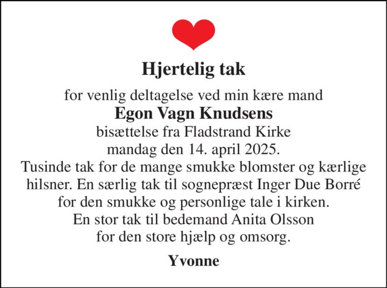 Hjertelig tak 
for venlig deltagelse ved min kære mand Egon Vagn Knudsens bisættelse fra Fladstrand Kirke mandag den 14. april 2025. Tusinde tak for de mange smukke blomster og kærlige hilsner. En særlig tak til sognepræst Inger Due Borré for den smukke og personlige tale i kirken. En stor tak til bedemand Anita Olsson for den store hjælp og omsorg. 
Yvonne
