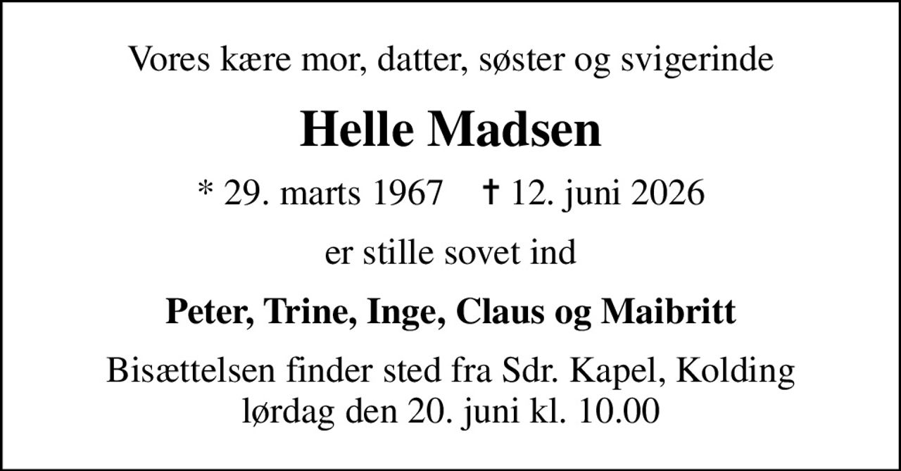 Vores kære mor, datter, søster og svigerinde
Helle Madsen
* 29. marts 1967    ✝ 12. juni 2026
er stille sovet ind
Peter, Trine, Inge, Claus og Maibritt
Bisættelsen finder sted fra Sdr. Kapel, Kolding  lørdag den 20. juni kl. 10.00