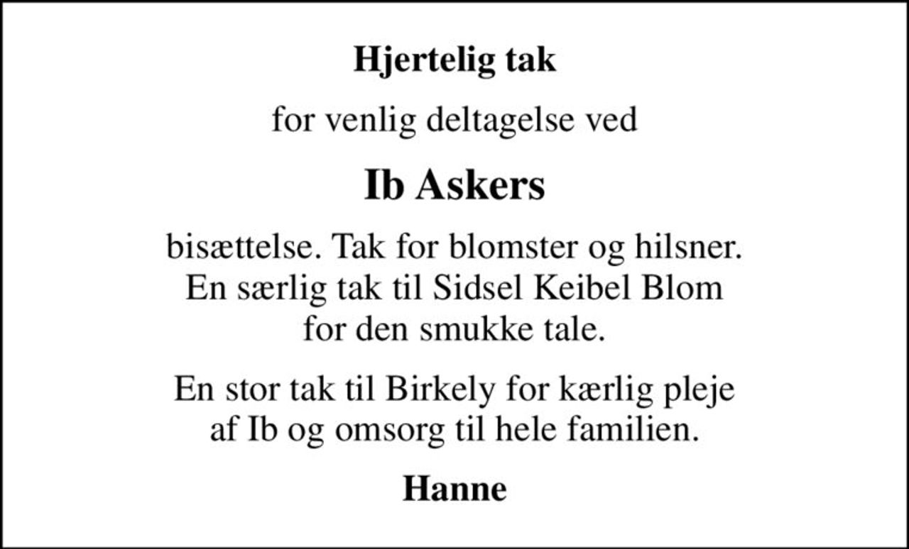 Hjertelig tak
for venlig deltagelse ved
Ib Askers
bisættelse. Tak for blomster og hilsner. En særlig tak til Sidsel Keibel Blom for den smukke tale.
En stor tak til Birkely for kærlig pleje af Ib og omsorg til hele familien.
Hanne