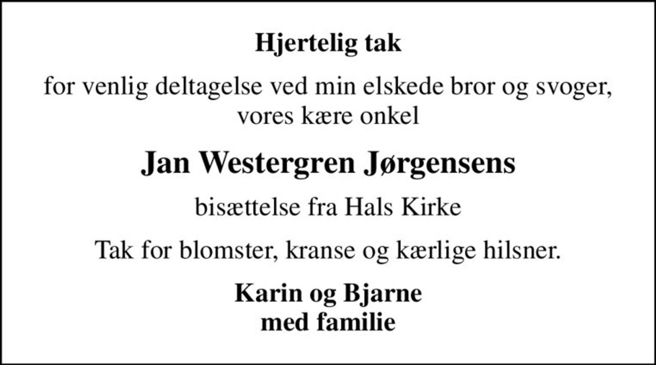Hjertelig tak
for venlig deltagelse ved min elskede bror og svoger, vores kære onkel
Jan Westergren Jørgensens
bisættelse fra Hals Kirke
Tak for blomster, kranse og kærlige hilsner.
Karin og Bjarne med familie