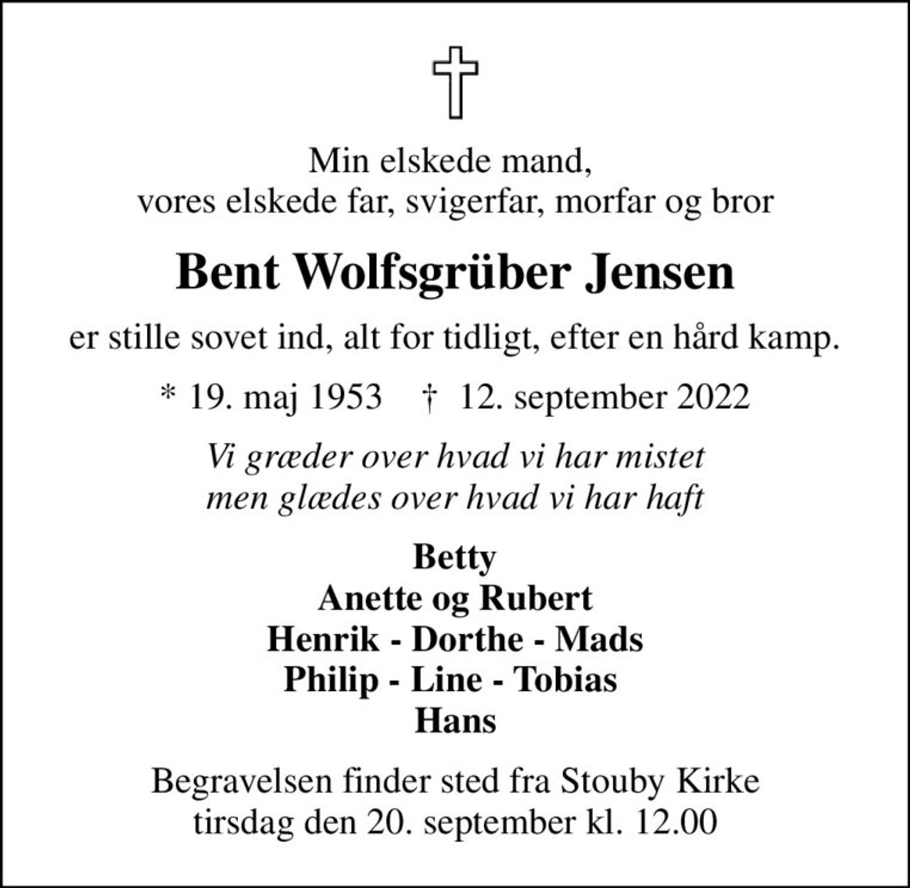 Min elskede mand,  vores elskede far, svigerfar, morfar og bror
Bent Wolfsgrüber Jensen
er stille sovet ind, alt for tidligt, efter en hård kamp.
* 19. maj 1953    ✝ 12. september 2022
Vi græder over hvad vi har mistet men glædes over hvad vi har haft
Betty Anette og Rubert Henrik - Dorthe - Mads Philip - Line - Tobias  Hans
Begravelsen finder sted fra Stouby Kirke  tirsdag den 20. september kl. 12.00