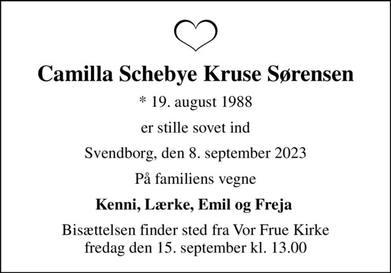 Camilla Schebye Kruse Sørensen
* 19. august 1988
er stille sovet ind
Svendborg, den 8. september 2023
På familiens vegne
Kenni, Lærke, Emil og Freja 
Bisættelsen finder sted fra Vor Frue Kirke  fredag den 15. september kl. 13.00