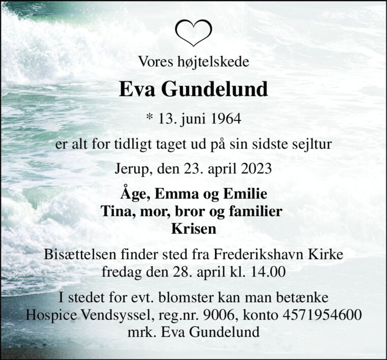 Vores højtelskede 
Eva Gundelund 
*​ 13. juni 1964 
er alt for tidligt taget ud på sin sidste sejltur 
Jerup, den 23. april 2023 
Åge, Emma og Emilie Tina, mor, bror og familier  Krisen 
Bisættelsen​ finder sted fra Frederikshavn Kirke​ fredag den 28. april​ kl. 14.00 
I stedet for evt. blomster kan man betænke Hospice Vendsyssel, reg.nr. 9006, konto 4571954600 mrk. Eva Gundelund