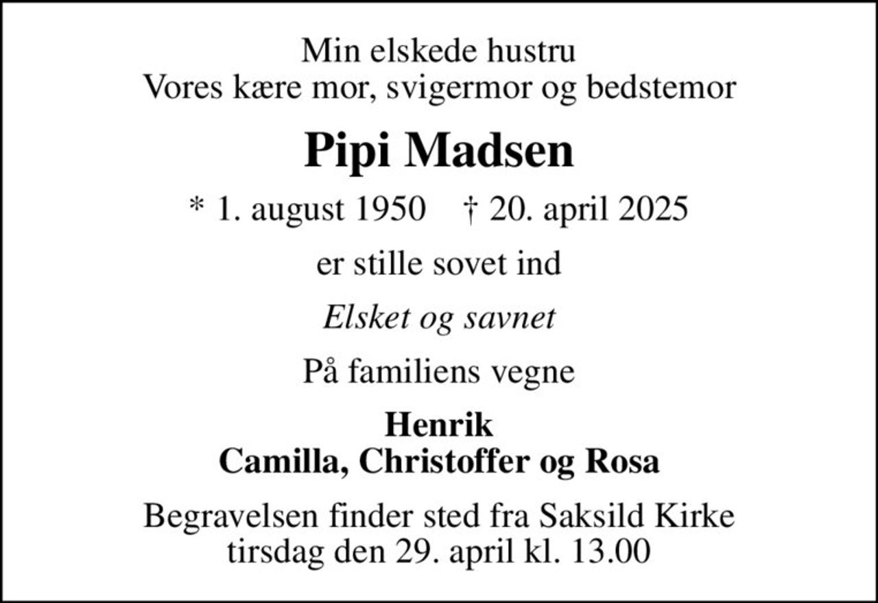 Min elskede hustru Vores kære mor, svigermor og bedstemor
Pipi Madsen
* 1. august 1950    ✝ 20. april 2025
er stille sovet ind
Elsket og savnet
På familiens vegne
Henrik Camilla, Christoffer og Rosa
Begravelsen finder sted fra Saksild Kirke tirsdag den 29. april kl. 13.00