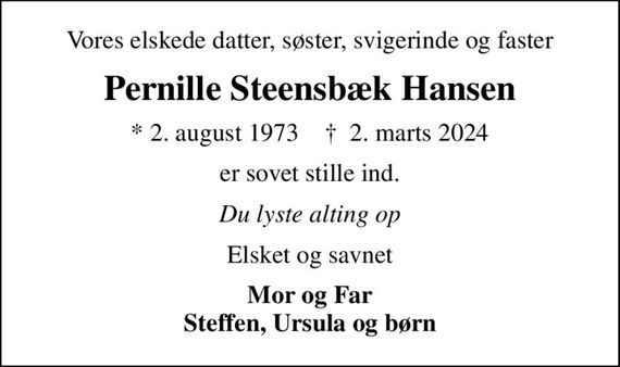 Vores elskede datter, søster, svigerinde og faster
Pernille Steensbæk Hansen
* 2. august 1973    &#x271d; 2. marts 2024
er sovet stille ind.
Du lyste alting op
Elsket og savnet
Mor og Far Steffen, Ursula og børn