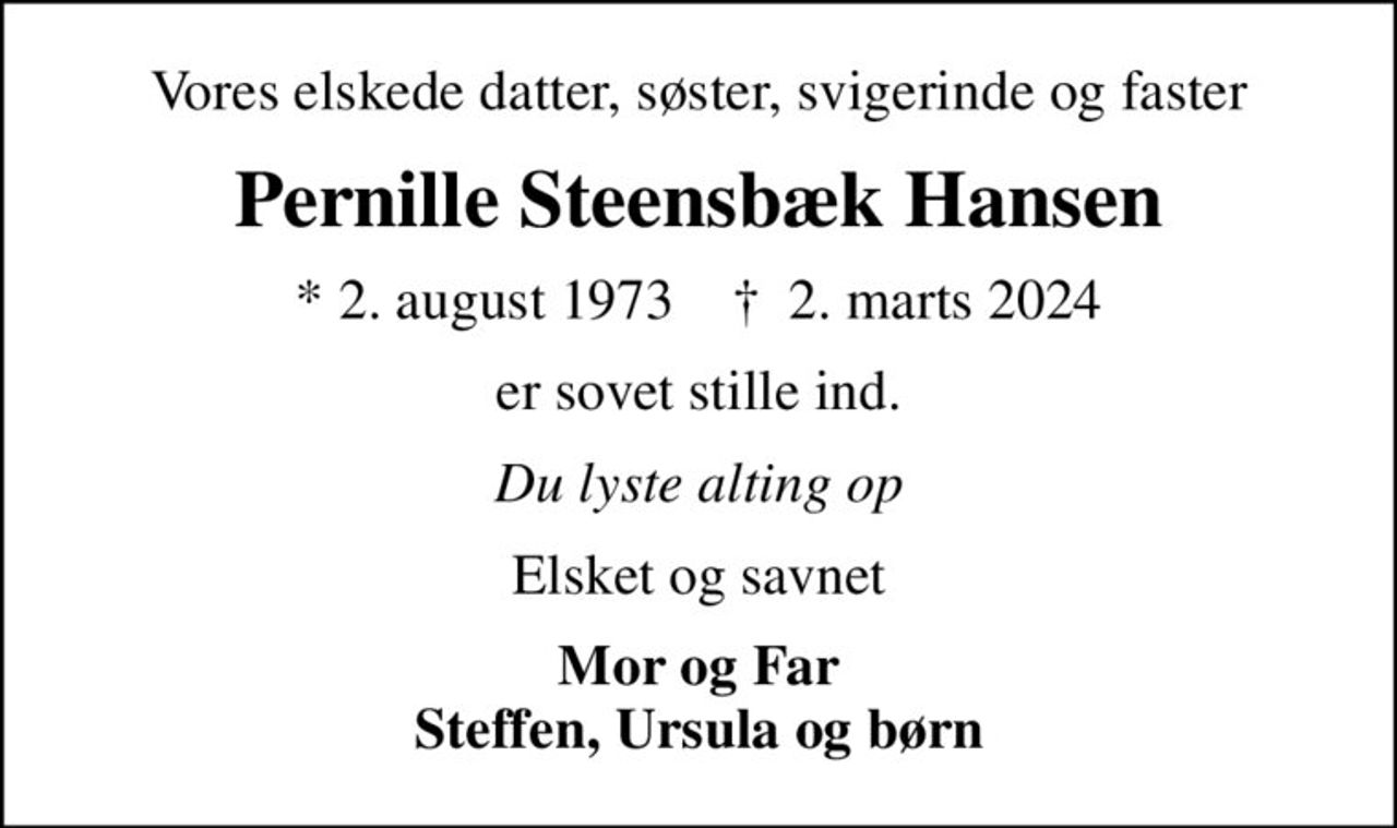 Vores elskede datter, søster, svigerinde og faster
Pernille Steensbæk Hansen
* 2. august 1973    ✝ 2. marts 2024
er sovet stille ind.
Du lyste alting op
Elsket og savnet
Mor og Far Steffen, Ursula og børn