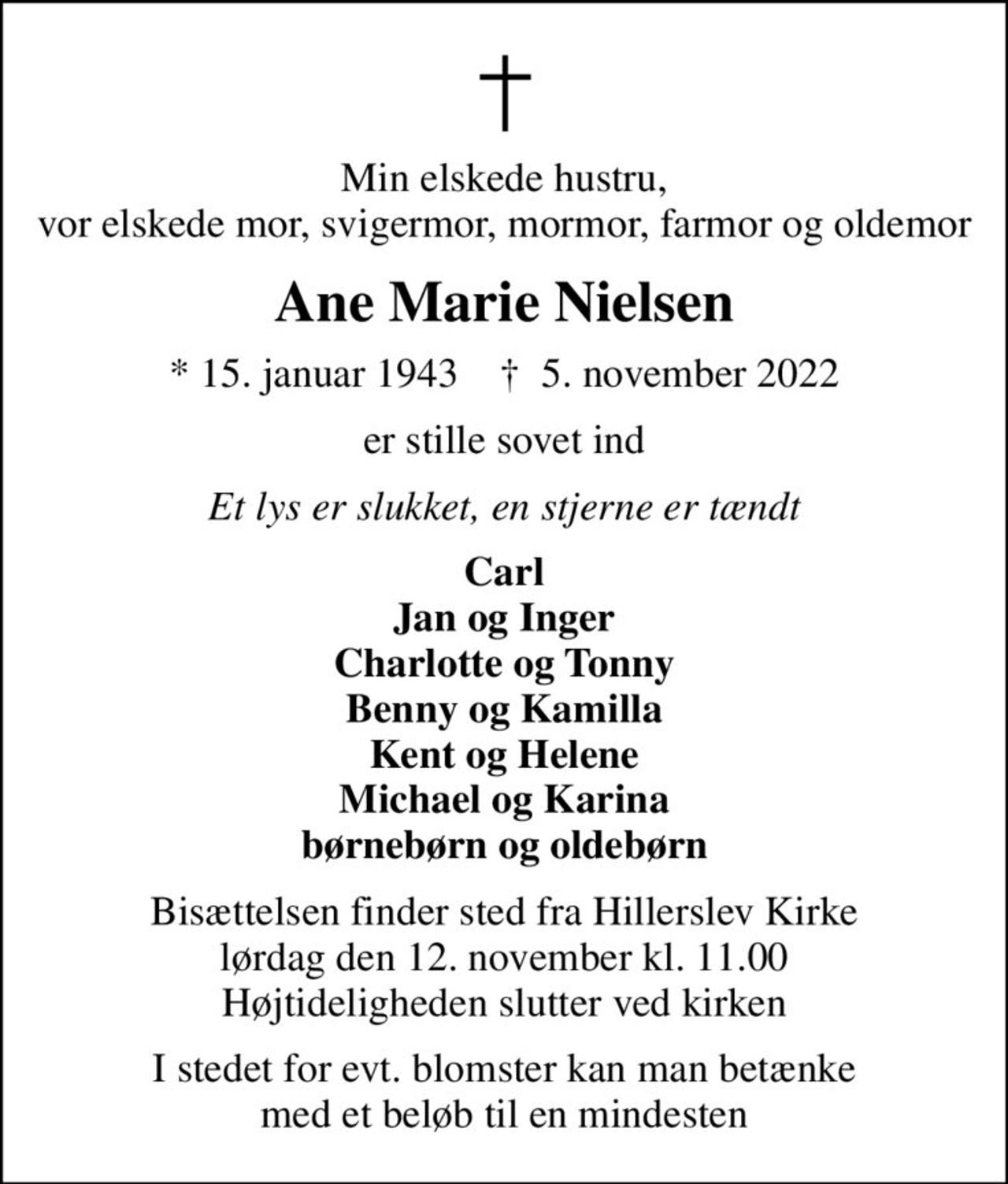 Min elskede hustru, vor elskede mor, svigermor, mormor, farmor og oldemor
Ane Marie Nielsen
* 15. januar 1943    ✝ 5. november 2022
er stille sovet ind
Et lys er slukket, en stjerne er tændt
Carl Jan og Inger Charlotte og Tonny Benny og Kamilla Kent og Helene Michael og Karina børnebørn og oldebørn
Bisættelsen finder sted fra Hillerslev Kirke  lørdag den 12. november kl. 11.00  Højtideligheden slutter ved kirken
I stedet for evt. blomster kan man betænke med et beløb til en mindesten