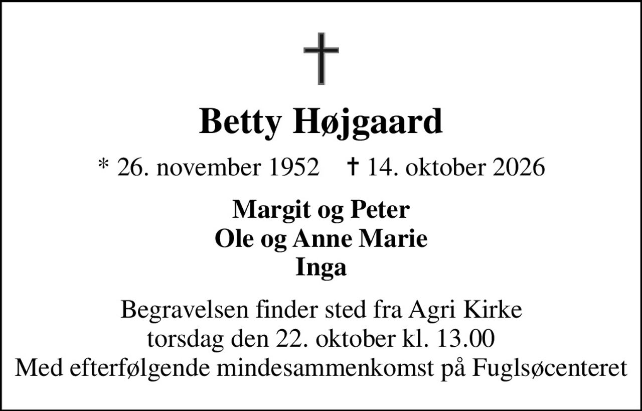 Betty Højgaard
* 26. november 1952    ✝ 14. oktober 2026
Margit og Peter Ole og Anne Marie Inga
Begravelsen finder sted fra Agri Kirke  torsdag den 22. oktober kl. 13.00  Med efterfølgende mindesammenkomst på Fuglsøcenteret