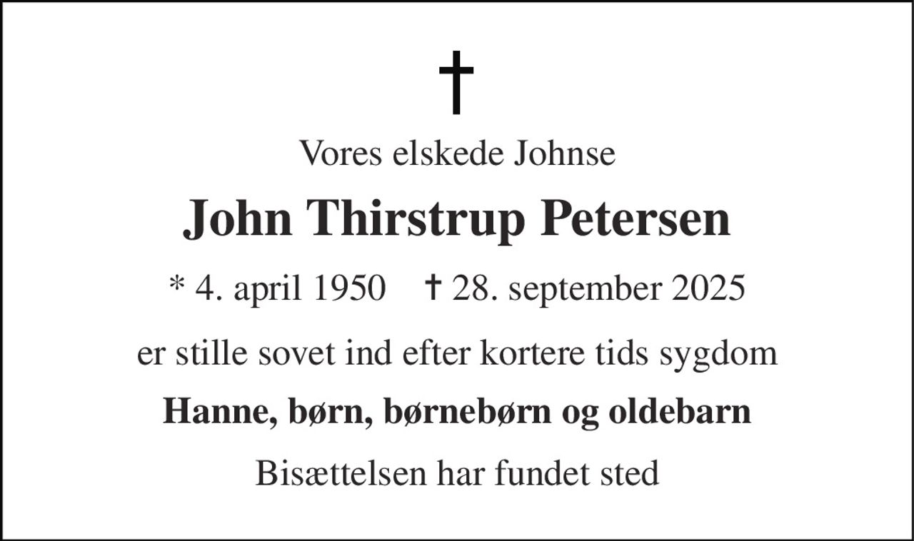 Vores elskede Johnse 
John Thirstrup Petersen 
* 4. april 1950    ✝ 28. september 2025 
er stille sovet ind efter kortere tids sygdom 
Hanne, børn, børnebørn og oldebarn 
Bisættelsen har fundet sted