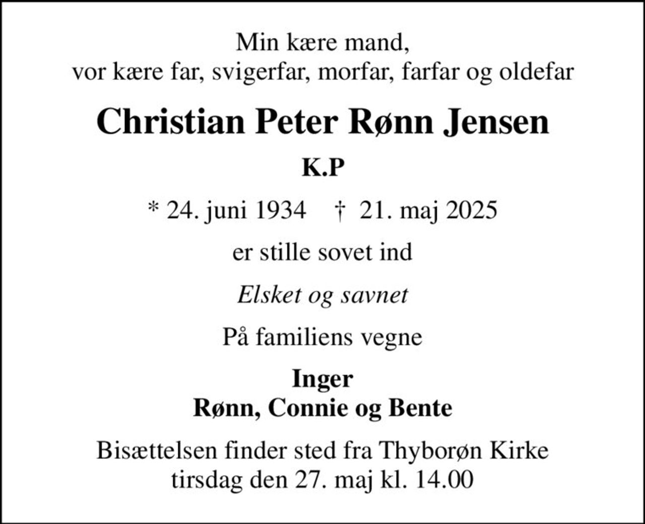Min kære mand, vor kære far, svigerfar, morfar, farfar og oldefar
Christian Peter Rønn Jensen
K.P
* 24. juni 1934    ✝ 21. maj 2025
er stille sovet ind
Elsket og savnet
På familiens vegne
Inger Rønn, Connie og Bente
Bisættelsen finder sted fra Thyborøn Kirke  tirsdag den 27. maj kl. 14.00