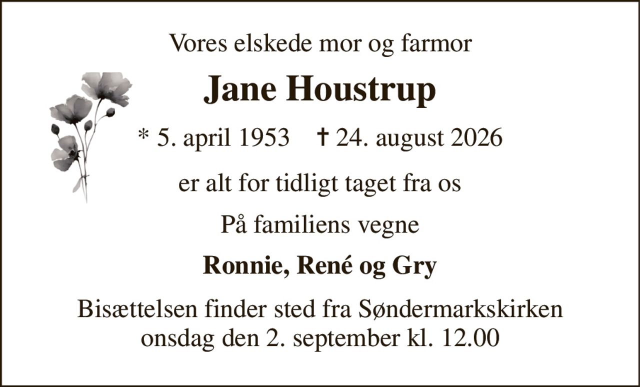 Vores elskede mor og farmor 
Jane Houstrup 
*​ 5. april 1953​    ✝​ 24. august 2026 
er alt for tidligt taget fra os 
På familiens vegne 
Ronnie, René og Gry 
Bisættelsen​ finder sted fra Søndermarkskirken​ onsdag den 2. september​ kl. 12.00