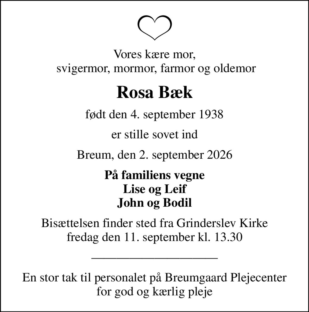 Vores kære mor,  svigermor, mormor, farmor og oldemor
Rosa Bæk
født den 4. september 1938
er stille sovet ind
Breum, den 2. september 2026
På familiens vegne Lise og Leif John og Bodil
Bisættelsen finder sted fra Grinderslev Kirke  fredag den 11. september kl. 13.30 
En stor tak til personalet på Breumgaard Plejecenter for god og kærlig pleje