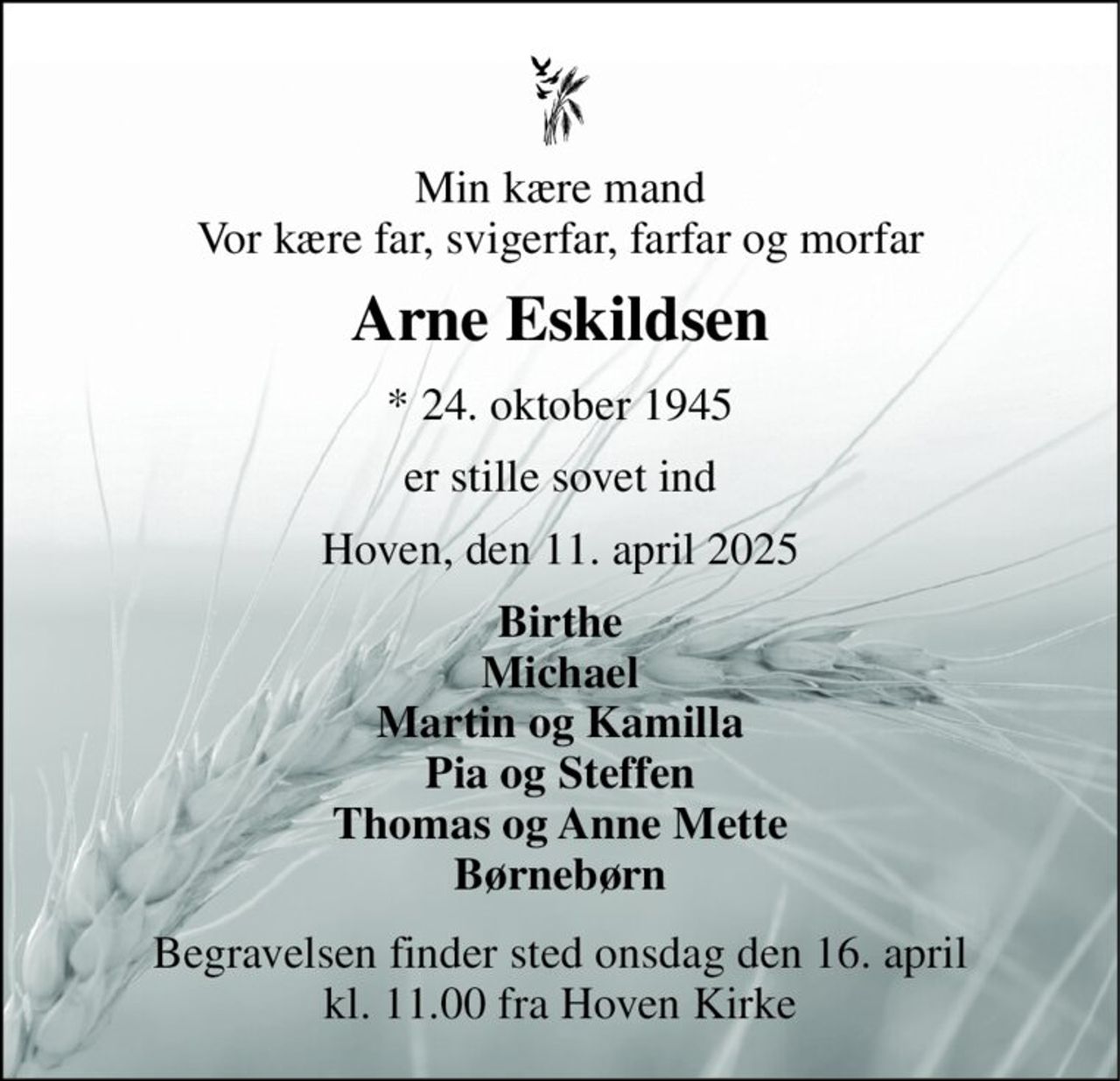 Min kære mand Vor kære far, svigerfar, farfar og morfar 
Arne Eskildsen 
*​ 24. oktober 1945 
er stille sovet ind 
Hoven, den 11. april 2025 
Birthe Michael Martin og Kamilla Pia og Steffen Thomas og Anne Mette Børnebørn 
Begravelsen​ finder sted onsdag den 16. april​ kl. 11.00 fra Hoven Kirke