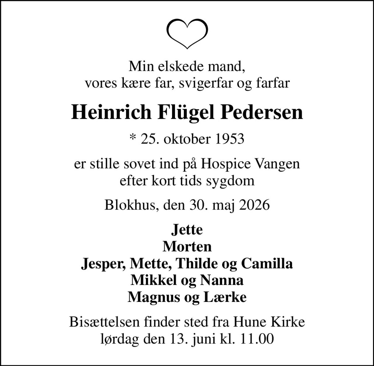 Min elskede mand, vores kære far, svigerfar og farfar
Heinrich Flügel Pedersen
* 25. oktober 1953
er stille sovet ind på Hospice Vangen efter kort tids sygdom
Blokhus, den 30. maj 2026
Jette Morten Jesper, Mette, Thilde og Camilla Mikkel og Nanna Magnus og Lærke
Bisættelsen finder sted fra Hune Kirke  lørdag den 13. juni kl. 11.00