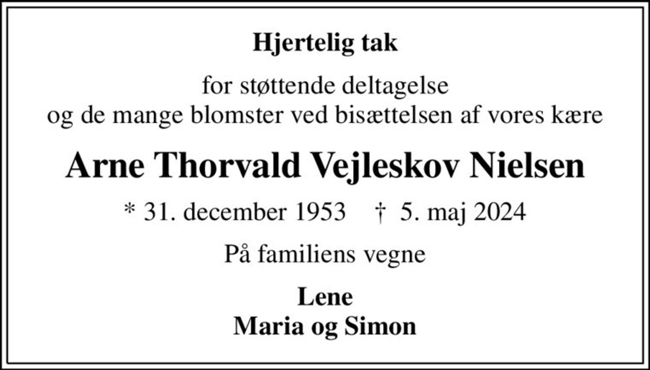 Hjertelig tak
for støttende deltagelse  og de mange blomster ved bisættelsen af vores kære 
Arne Thorvald Vejleskov Nielsen
* 31. december 1953    ✝ 5. maj 2024
På familiens vegne
Lene Maria og Simon