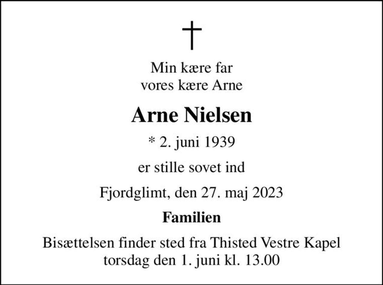 Min kære far vores kære Arne
Arne Nielsen
* 2. juni 1939
er stille sovet ind
Fjordglimt, den 27. maj 2023
Familien
Bisættelsen finder sted fra Thisted Vestre Kapel  torsdag den 1. juni kl. 13.00
