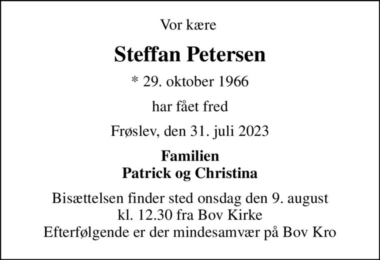 Vor kære 
Steffan Petersen
* 29. oktober 1966
har fået fred
Frøslev, den 31. juli 2023
Familien Patrick og Christina
Bisættelsen finder sted onsdag den 9. august kl. 12.30 fra Bov Kirke Efterfølgende er der mindesamvær på Bov Kro